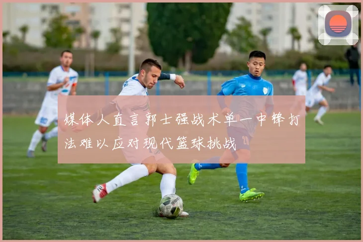 媒体人直言郭士强战术单一中锋打法难以应对现代篮球挑战