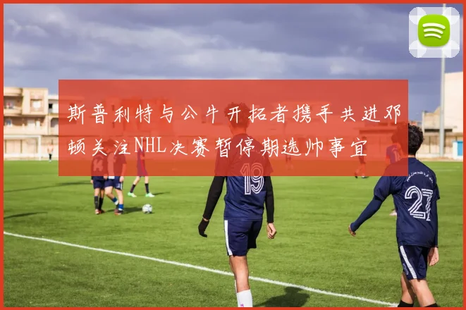 斯普利特与公牛开拓者携手共进邓顿关注NHL决赛暂停期选帅事宜