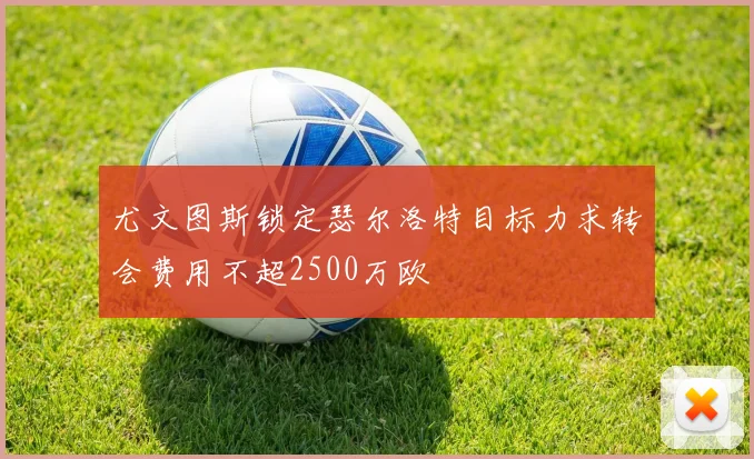 尤文图斯锁定瑟尔洛特目标力求转会费用不超2500万欧