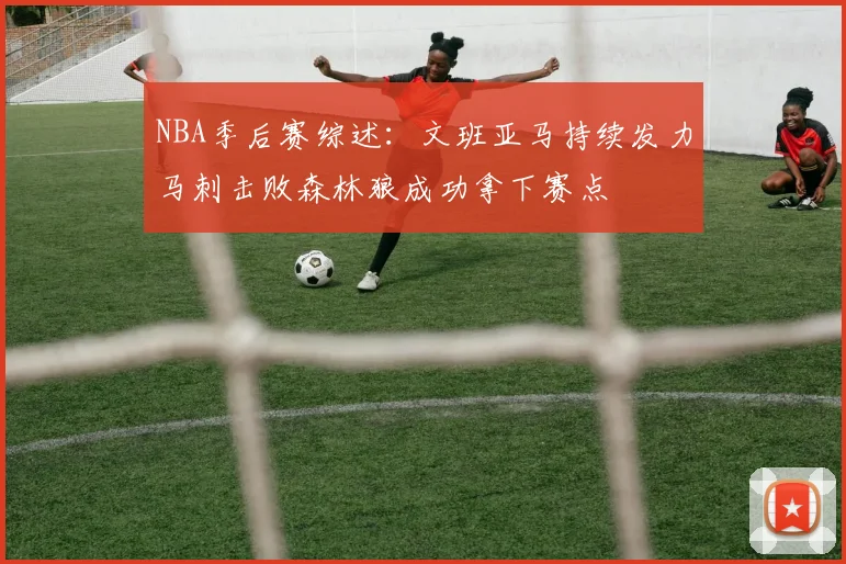NBA季后赛综述：文班亚马持续发力马刺击败森林狼成功拿下赛点