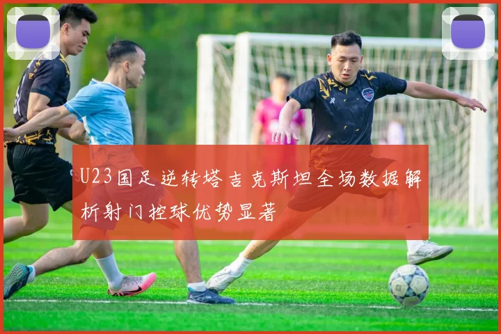 U23国足逆转塔吉克斯坦全场数据解析射门控球优势显著