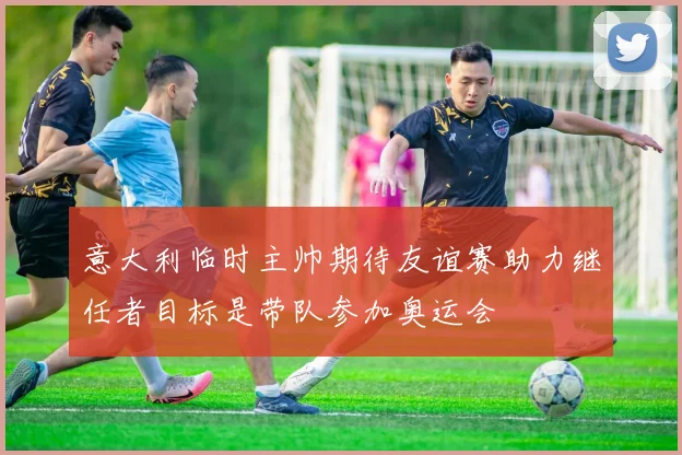 意大利临时主帅期待友谊赛助力继任者目标是带队参加奥运会
