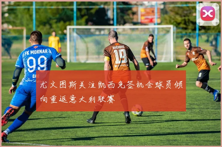 尤文图斯关注凯西免签机会球员倾向重返意大利联赛