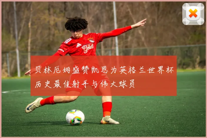 贝林厄姆盛赞凯恩为英格兰世界杯历史最佳射手与伟大球员