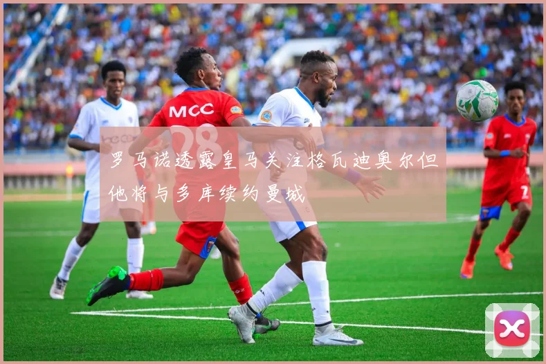 罗马诺透露皇马关注格瓦迪奥尔但他将与多库续约曼城