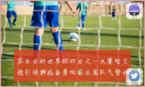 苏东分析世界杯四分之一决赛哈兰德引领挪威奋勇向前法国队气势如虹