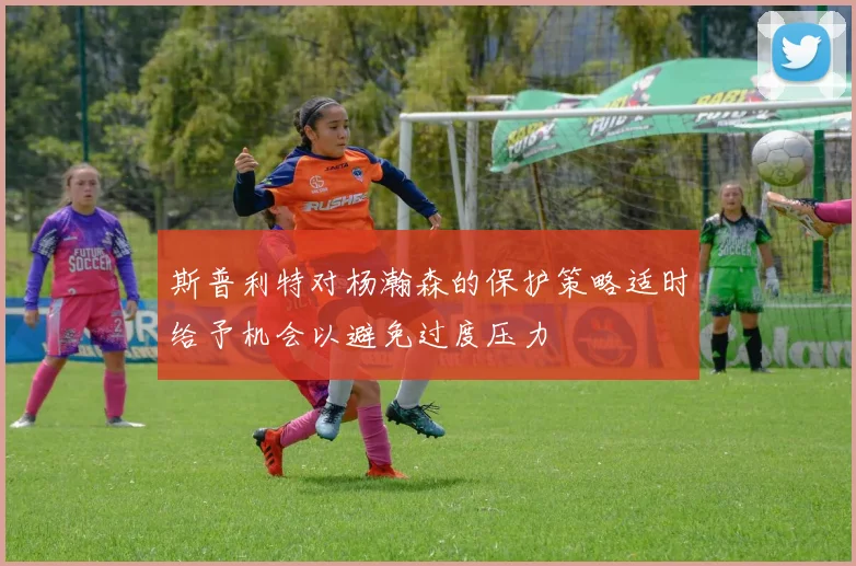 斯普利特对杨瀚森的保护策略适时给予机会以避免过度压力