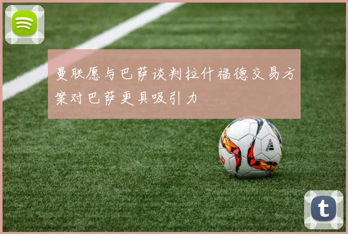 曼联愿与巴萨谈判拉什福德交易方案对巴萨更具吸引力