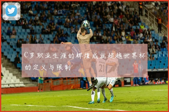 C罗职业生涯的辉煌成就超越世界杯的定义与限制