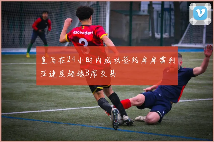 皇马在24小时内成功签约库库雷利亚速度超越B席交易