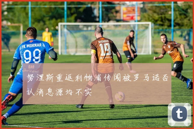 努涅斯重返利物浦传闻被罗马诺否认消息源均不实