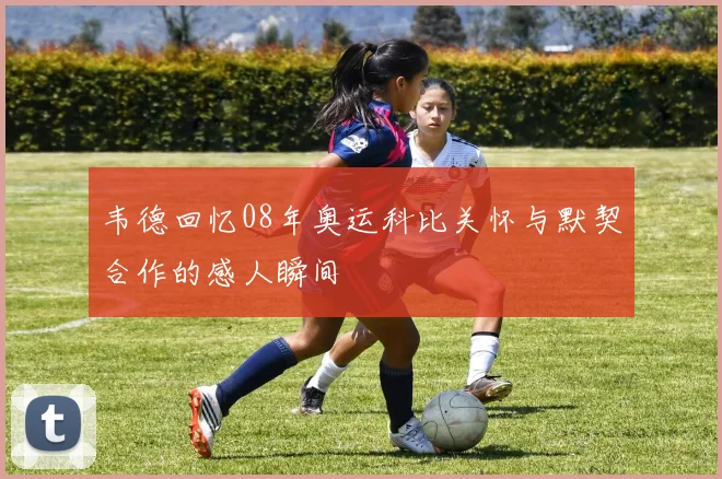 韦德回忆08年奥运科比关怀与默契合作的感人瞬间