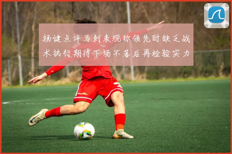 杨健点评马刺表现称领先时缺乏战术执行期待下场不落后再检验实力